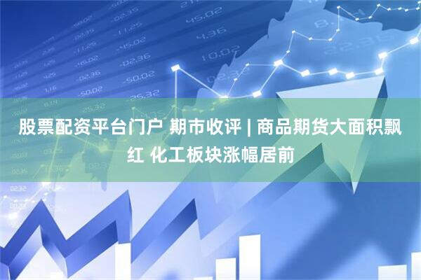 股票配资平台门户 期市收评 | 商品期货大面积飘红 化工板块涨幅居前