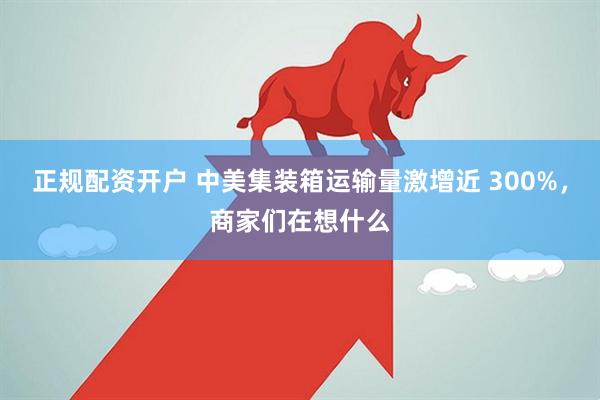 正规配资开户 中美集装箱运输量激增近 300%，商家们在想什么