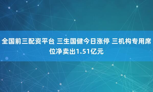 全国前三配资平台 三生国健今日涨停 三机构专用席位净卖出1.51亿元
