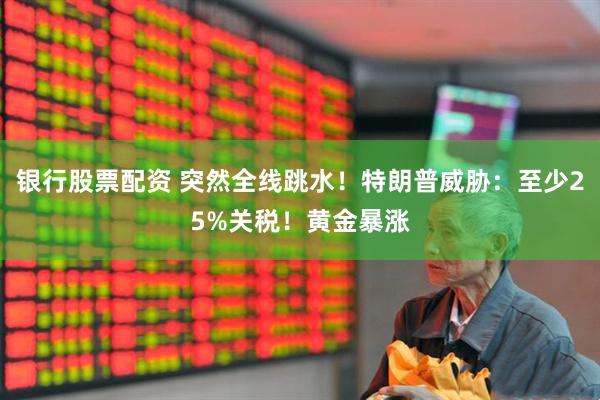银行股票配资 突然全线跳水！特朗普威胁：至少25%关税！黄金暴涨