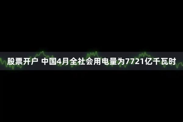 股票开户 中国4月全社会用电量为7721亿千瓦时