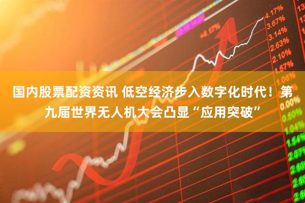 国内股票配资资讯 低空经济步入数字化时代！第九届世界无人机大会凸显“应用突破”