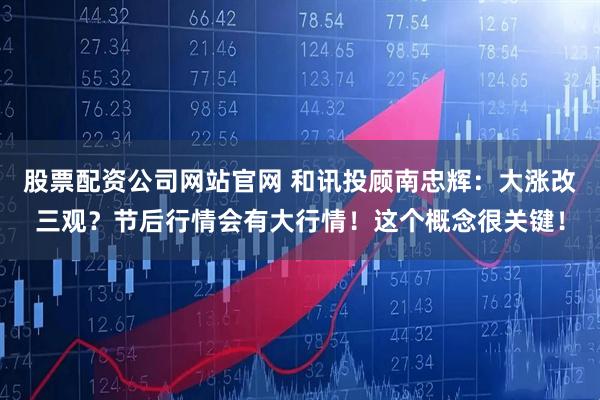 股票配资公司网站官网 和讯投顾南忠辉：大涨改三观？节后行情会有大行情！这个概念很关键！