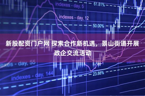 新股配资门户网 探索合作新机遇，景山街道开展政企交流活动