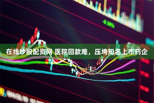 在线炒股配资网 医院回款难，压垮知名上市药企