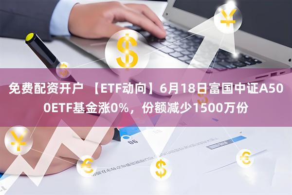 免费配资开户 【ETF动向】6月18日富国中证A500ETF基金涨0%，份额减少1500万份