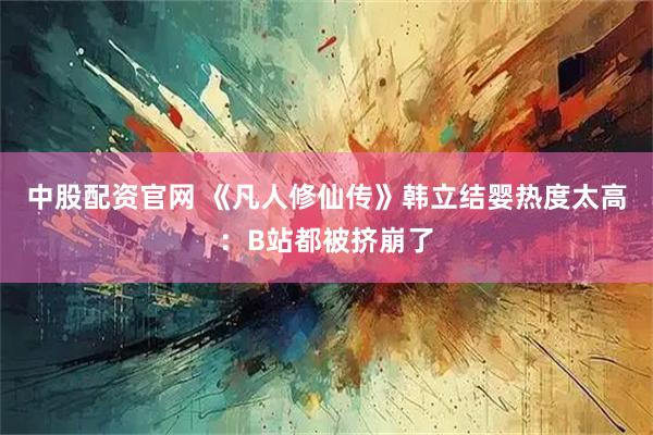 中股配资官网 《凡人修仙传》韩立结婴热度太高：B站都被挤崩了