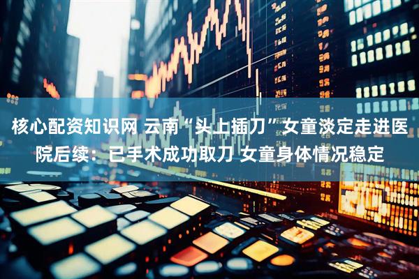 核心配资知识网 云南“头上插刀”女童淡定走进医院后续：已手术成功取刀 女童身体情况稳定
