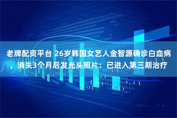 老牌配资平台 26岁韩国女艺人金智源确诊白血病，消失3个月后发光头照片：已进入第三期治疗