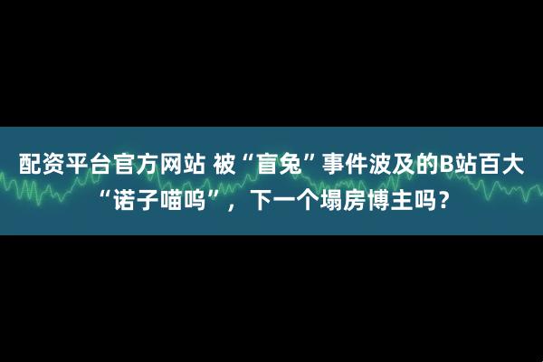 配资平台官方网站 被“盲兔”事件波及的B站百大“诺子喵呜”，下一个塌房博主吗？